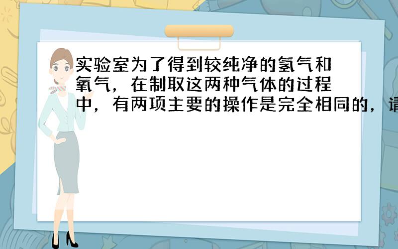 实验室为了得到较纯净的氢气和氧气，在制取这两种气体的过程中，有两项主要的操作是完全相同的，请写出这两项操作．