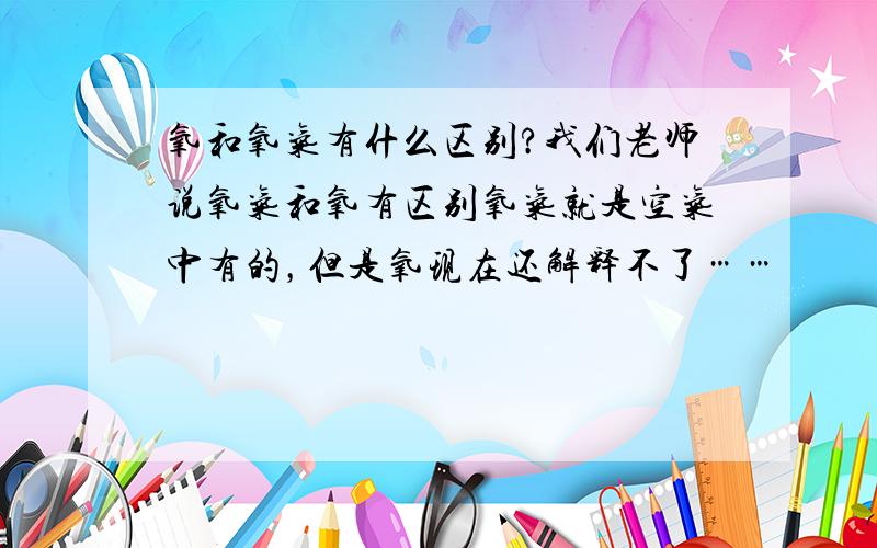 氧和氧气有什么区别?我们老师说氧气和氧有区别氧气就是空气中有的，但是氧现在还解释不了……