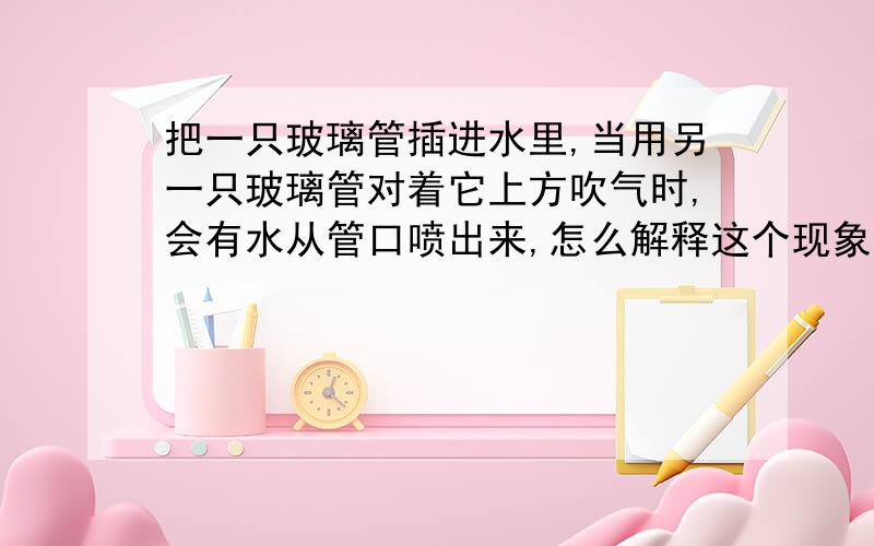 把一只玻璃管插进水里,当用另一只玻璃管对着它上方吹气时,会有水从管口喷出来,怎么解释这个现象?