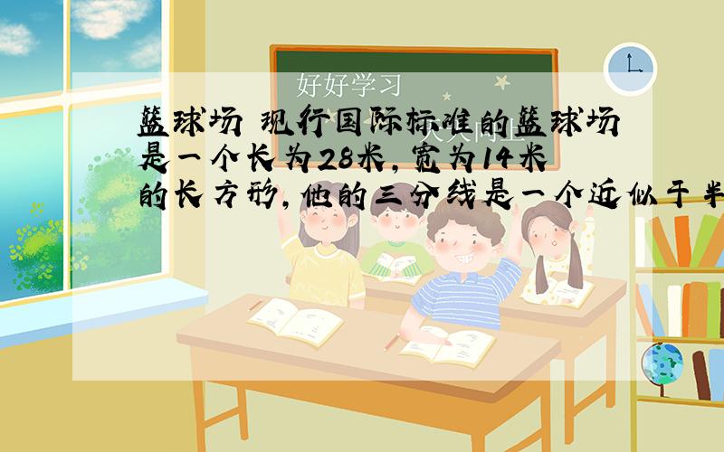 篮球场 现行国际标准的篮球场是一个长为28米,宽为14米的长方形,他的三分线是一个近似于半圆的区域,半圆的直径为12.5