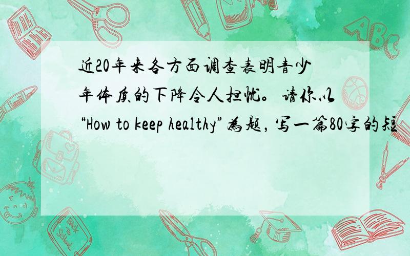 近20年来各方面调查表明青少年体质的下降令人担忧。请你以“How to keep healthy”为题，写一篇80字的短