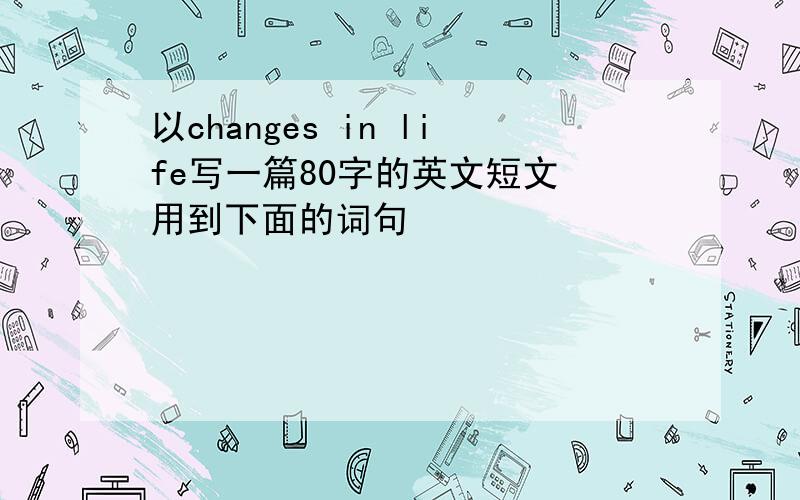 以changes in life写一篇80字的英文短文 用到下面的词句