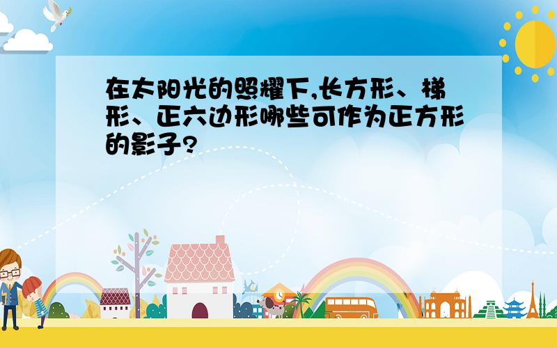 在太阳光的照耀下,长方形、梯形、正六边形哪些可作为正方形的影子?