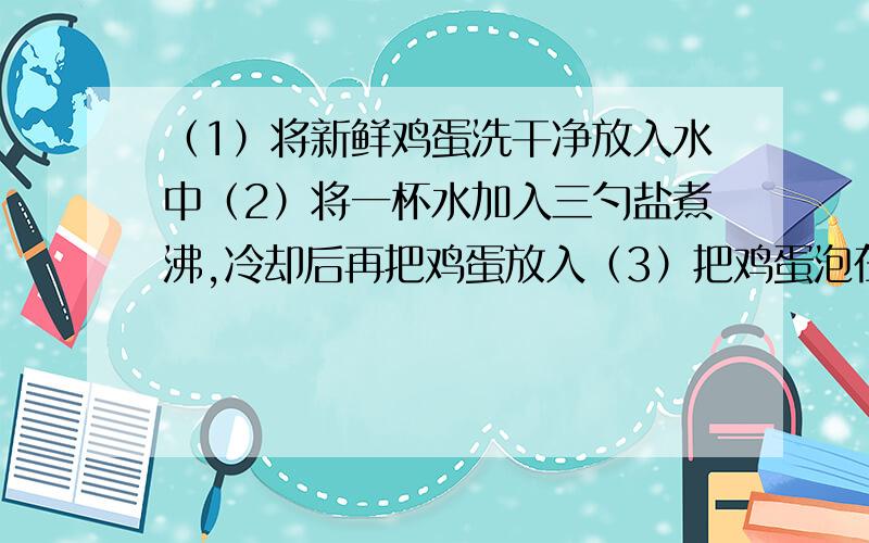 （1）将新鲜鸡蛋洗干净放入水中（2）将一杯水加入三勺盐煮沸,冷却后再把鸡蛋放入（3）把鸡蛋泡在（2）中的