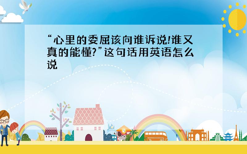 “心里的委屈该向谁诉说!谁又真的能懂?”这句话用英语怎么说