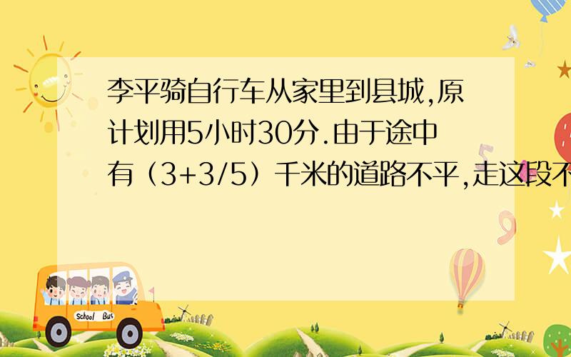 李平骑自行车从家里到县城,原计划用5小时30分.由于途中有（3+3/5）千米的道路不平,走这段不平的路时,速度相当于原速