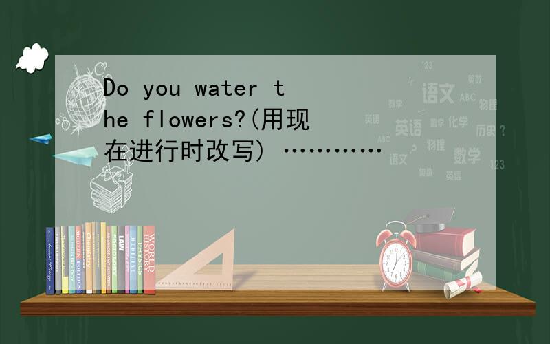 Do you water the flowers?(用现在进行时改写) …………