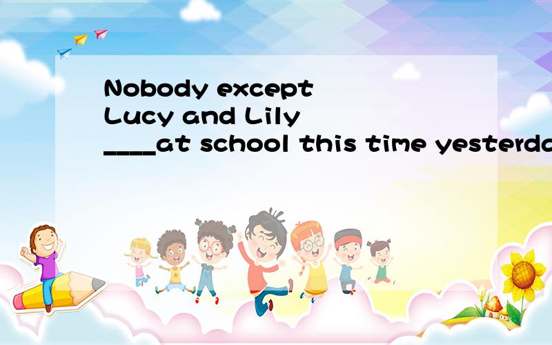 Nobody except Lucy and Lily ____at school this time yesterda