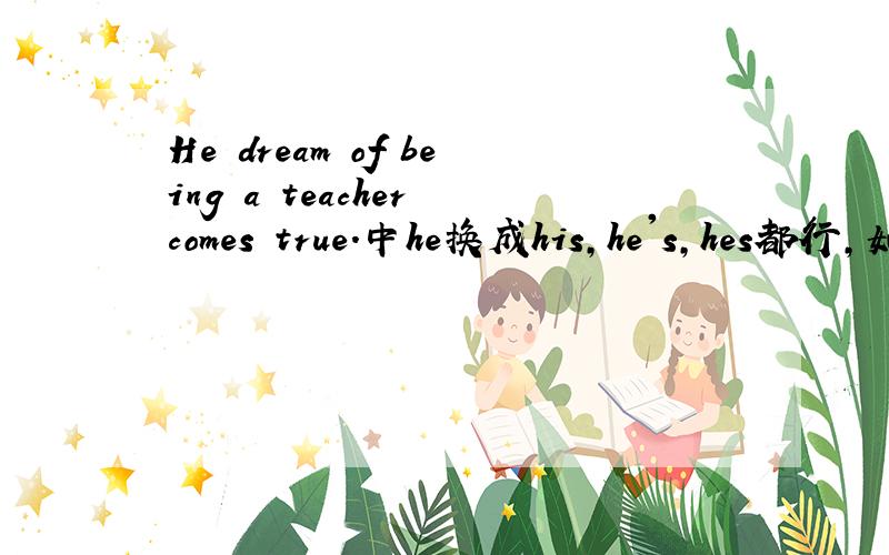 He dream of being a teacher comes true.中he换成his,he's,hes都行,如