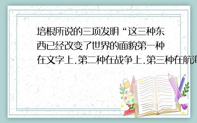 培根所说的三项发明“这三种东西已经改变了世界的面貌第一种在文字上.第二种在战争上.第三种在航海上.由此由此又引起了无数的