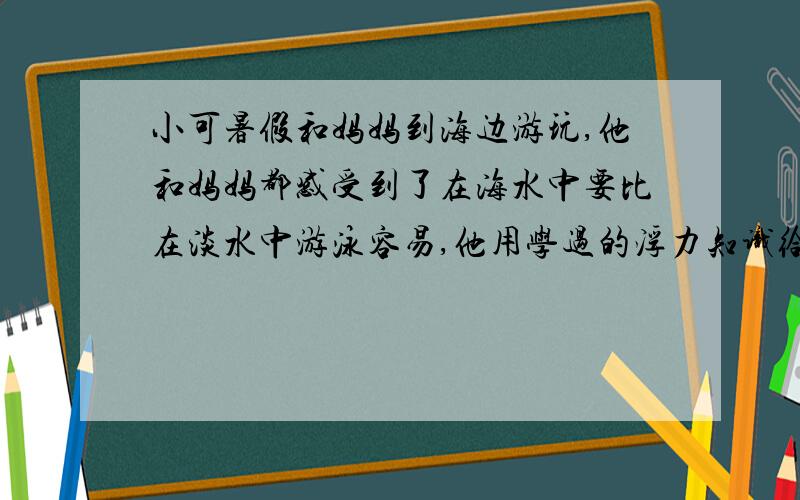 小可暑假和妈妈到海边游玩,他和妈妈都感受到了在海水中要比在淡水中游泳容易,他用学过的浮力知识给妈妈解