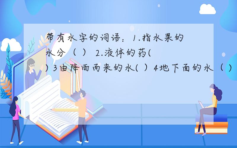 带有水字的词语：1.指水果的水分（ ） 2.液体的药( ) 3由降雨而来的水( ）4地下面的水（ )