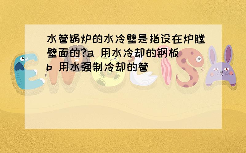 水管锅炉的水冷壁是指设在炉膛壁面的?a 用水冷却的钢板 b 用水强制冷却的管