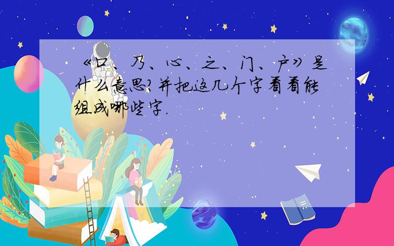 《口、乃、心、之、门、户》是什么意思?并把这几个字看看能组成哪些字.