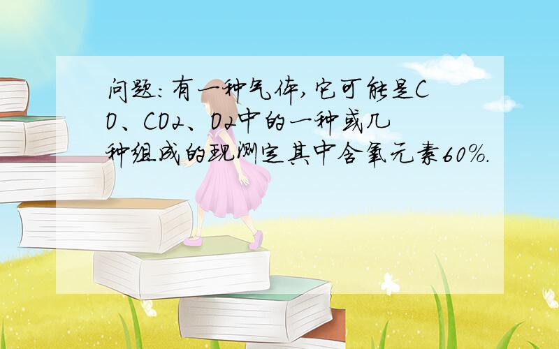 问题:有一种气体,它可能是CO、CO2、O2中的一种或几种组成的现测定其中含氧元素60%.