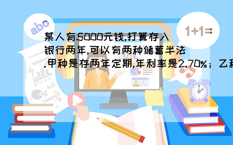 某人有5000元钱,打算存入银行两年,可以有两种储蓄半法.甲种是存两年定期,年利率是2.70%；乙种是先存一年定期,年利