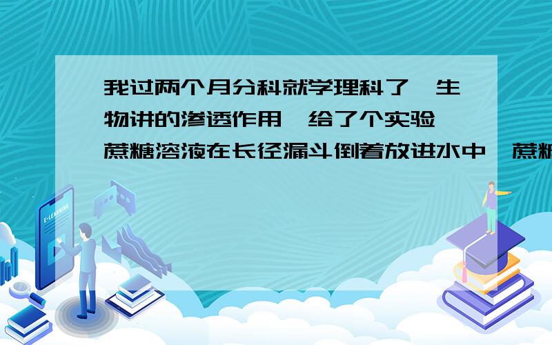 我过两个月分科就学理科了,生物讲的渗透作用,给了个实验,蔗糖溶液在长径漏斗倒着放进水中,蔗糖溶液因渗透作用,水进入蔗糖溶