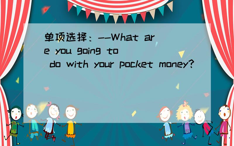 单项选择：--What are you going to do with your pocket money?