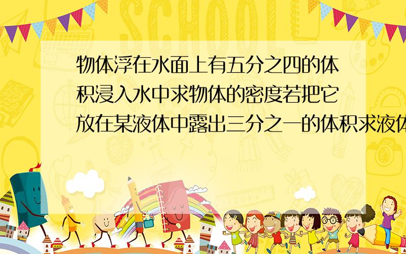 物体浮在水面上有五分之四的体积浸入水中求物体的密度若把它放在某液体中露出三分之一的体积求液体密度