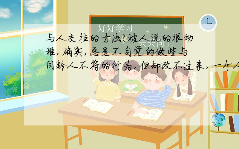 与人交往的方法?被人说的很幼稚,确实,总是不自觉的做些与同龄人不符的行为,但却改不过来,一个人时太寂寞,一群人时太粘人,