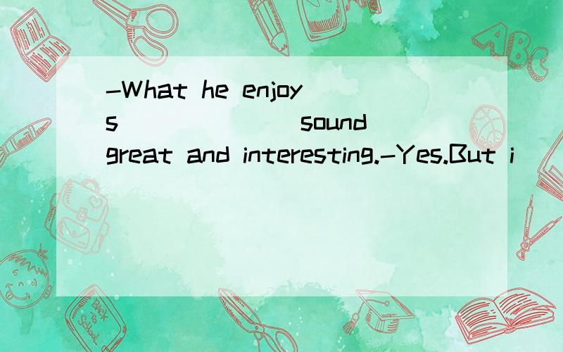 -What he enjoys______(sound)great and interesting.-Yes.But i