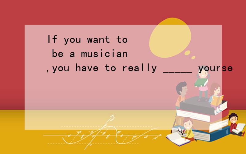 If you want to be a musician,you have to really _____ yourse