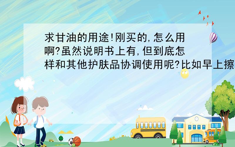 求甘油的用途!刚买的,怎么用啊?虽然说明书上有,但到底怎样和其他护肤品协调使用呢?比如早上擦面霜时哪个先呢