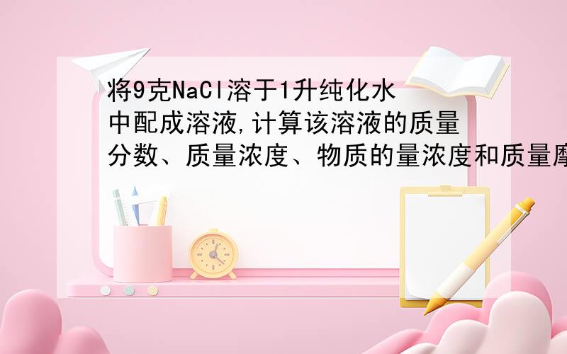 将9克NaCl溶于1升纯化水中配成溶液,计算该溶液的质量分数、质量浓度、物质的量浓度和质量摩尔浓度.求指导……