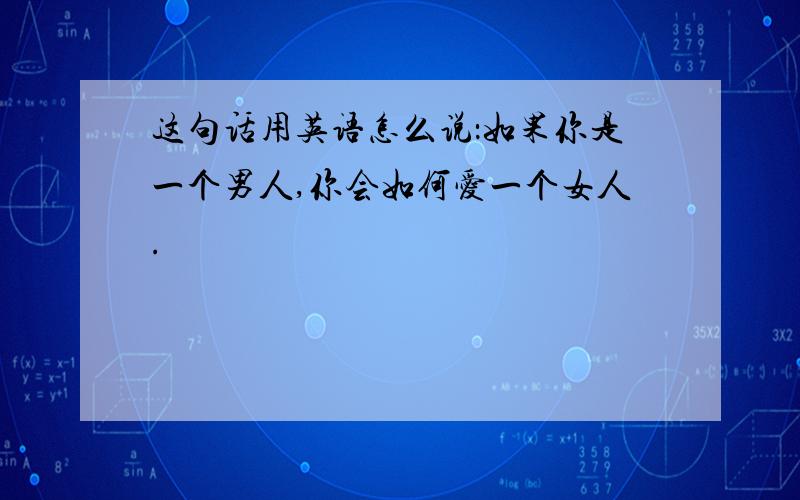 这句话用英语怎么说：如果你是一个男人,你会如何爱一个女人.