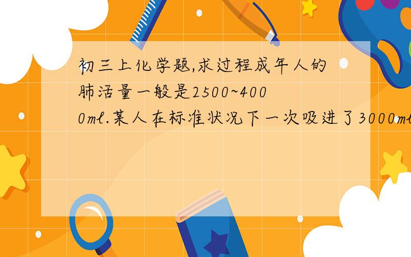 初三上化学题,求过程成年人的肺活量一般是2500~4000ml.某人在标准状况下一次吸进了3000ml空气,则他约吸进了