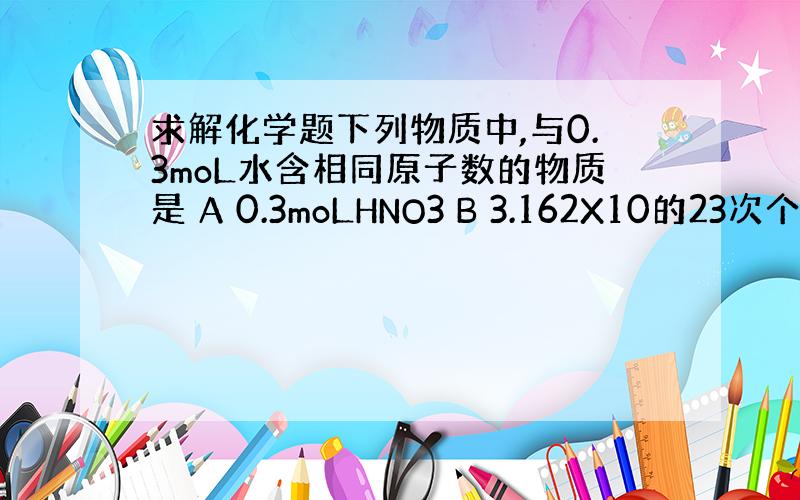 求解化学题下列物质中,与0.3moL水含相同原子数的物质是 A 0.3moLHNO3 B 3.162X10的23次个HN