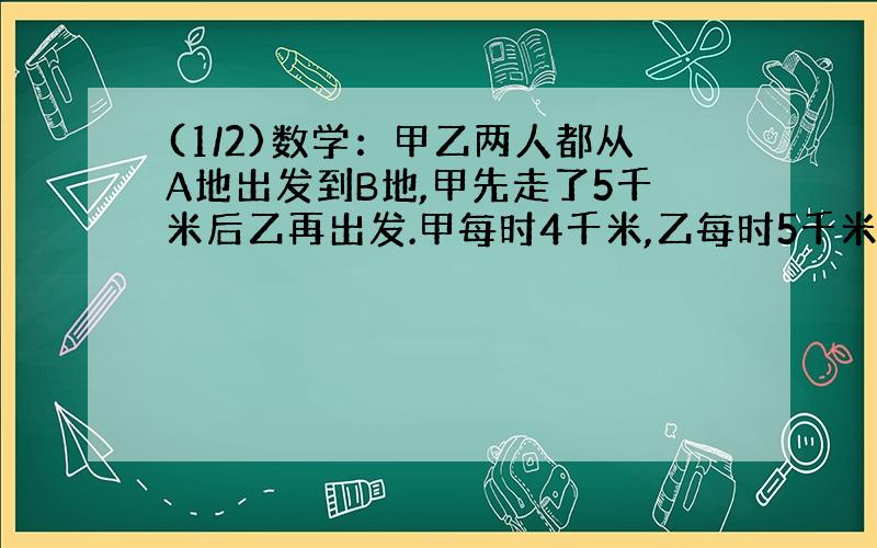 (1/2)数学：甲乙两人都从A地出发到B地,甲先走了5千米后乙再出发.甲每时4千米,乙每时5千米.AB相距x...