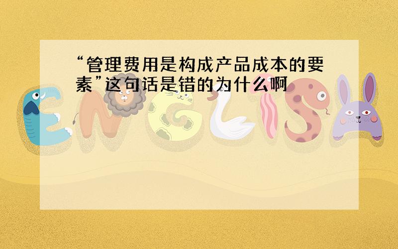 “管理费用是构成产品成本的要素”这句话是错的为什么啊