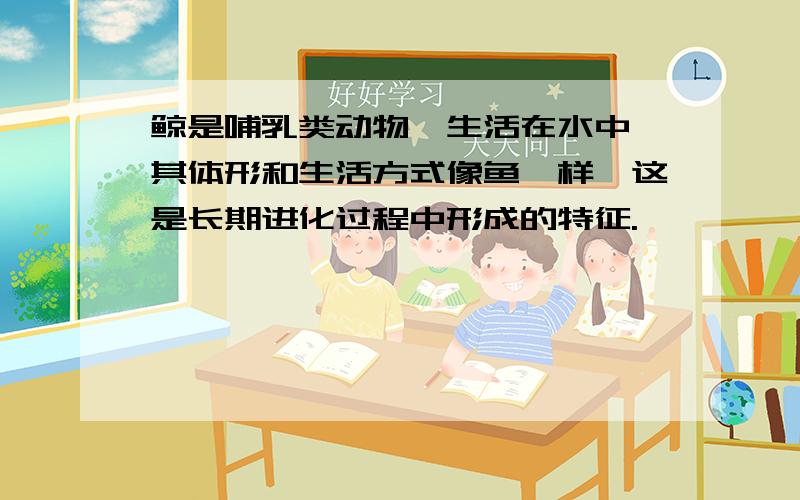 鲸是哺乳类动物,生活在水中,其体形和生活方式像鱼一样,这是长期进化过程中形成的特征.