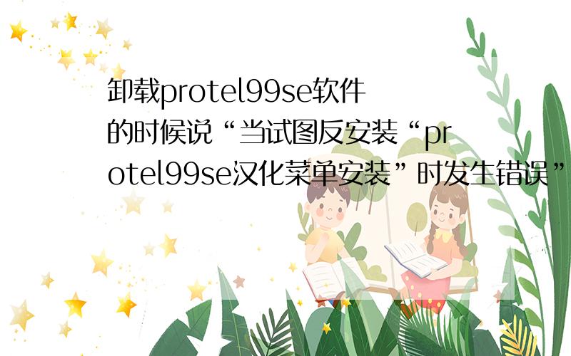 卸载protel99se软件的时候说“当试图反安装“protel99se汉化菜单安装”时发生错误”,应怎么办