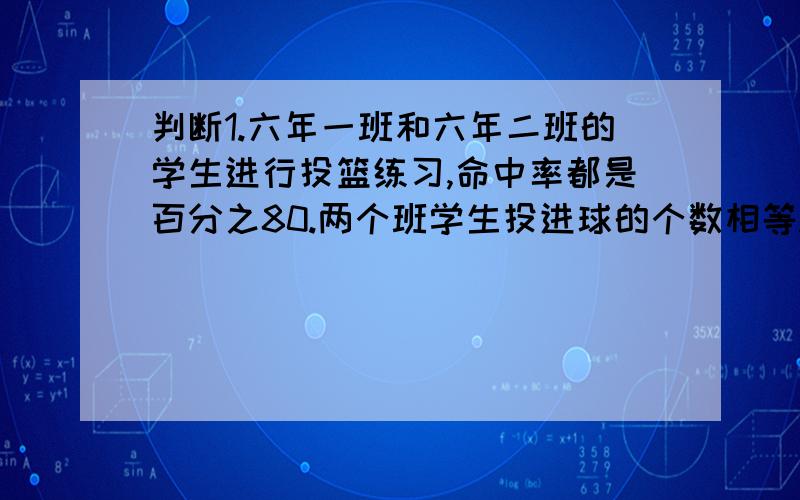 判断1.六年一班和六年二班的学生进行投篮练习,命中率都是百分之80.两个班学生投进球的个数相等.( )