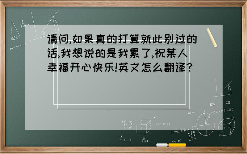 请问,如果真的打算就此别过的话,我想说的是我累了,祝某人幸福开心快乐!英文怎么翻译?