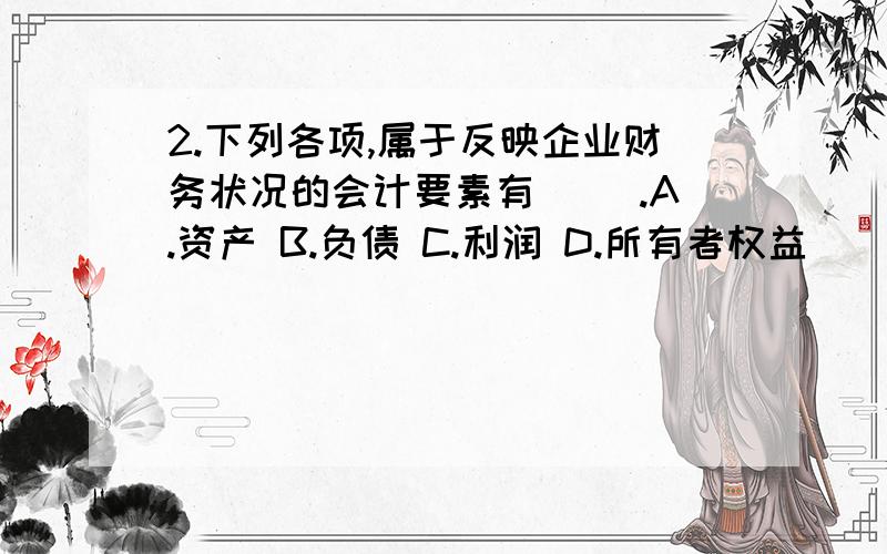 2.下列各项,属于反映企业财务状况的会计要素有( ).A.资产 B.负债 C.利润 D.所有者权益