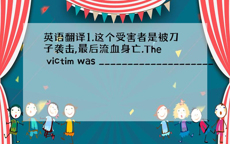 英语翻译1.这个受害者是被刀子袭击,最后流血身亡.The victim was ____________________