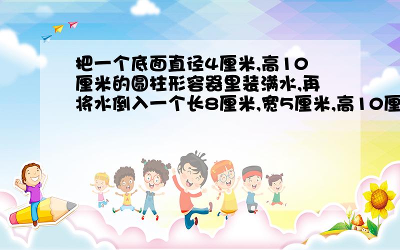 把一个底面直径4厘米,高10厘米的圆柱形容器里装满水,再将水倒入一个长8厘米,宽5厘米,高10厘米的长方体