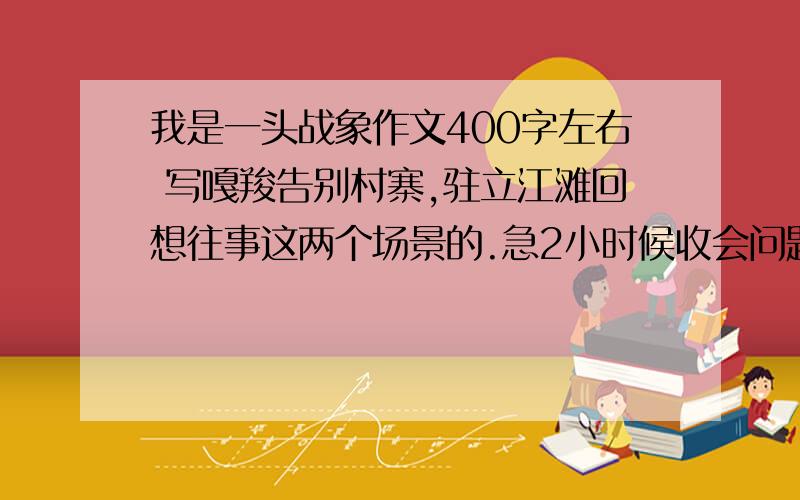 我是一头战象作文400字左右 写嘎羧告别村寨,驻立江滩回想往事这两个场景的.急2小时候收会问题