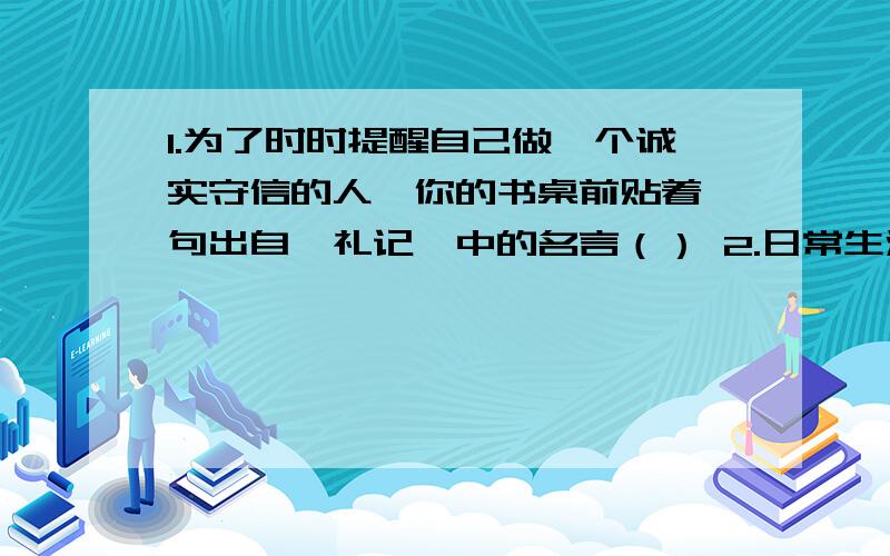 1.为了时时提醒自己做一个诚实守信的人,你的书桌前贴着一句出自《礼记》中的名言（） 2.日常生活中,你