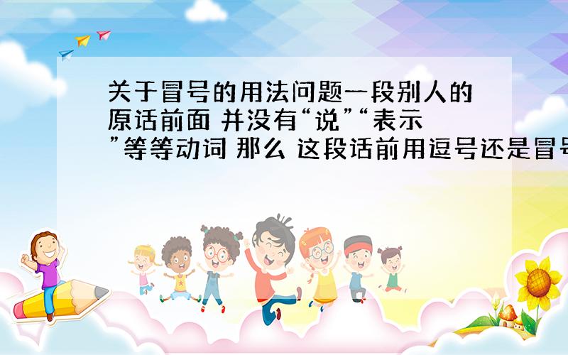 关于冒号的用法问题一段别人的原话前面 并没有“说”“表示”等等动词 那么 这段话前用逗号还是冒号 例子 我有些不安 “你