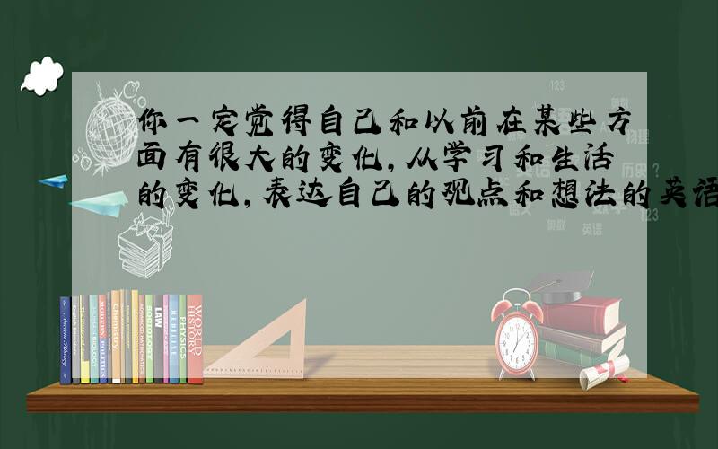 你一定觉得自己和以前在某些方面有很大的变化,从学习和生活的变化,表达自己的观点和想法的英语作文