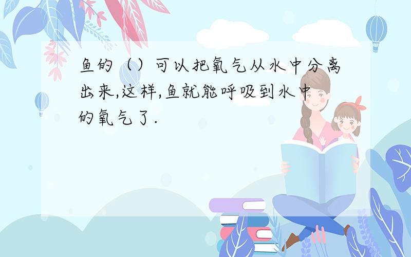 鱼的（）可以把氧气从水中分离出来,这样,鱼就能呼吸到水中的氧气了.