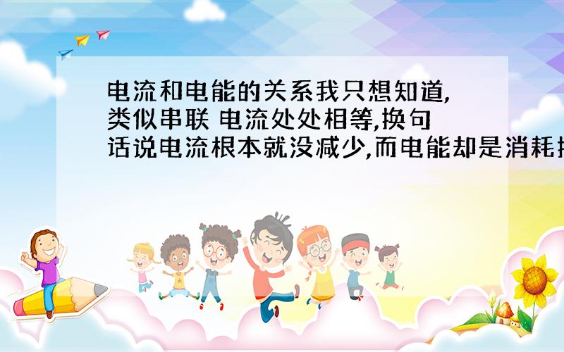 电流和电能的关系我只想知道,类似串联 电流处处相等,换句话说电流根本就没减少,而电能却是消耗掉的电能,电能不是电流吗?还