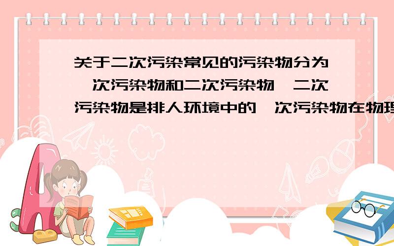 关于二次污染常见的污染物分为一次污染物和二次污染物,二次污染物是排人环境中的一次污染物在物理化学因素或微生物作用下,发生