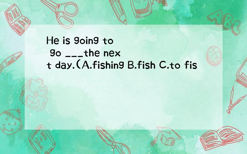 He is going to go ___the next day.(A.fishing B.fish C.to fis