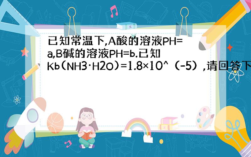 已知常温下,A酸的溶液PH=a,B碱的溶液PH=b.已知Kb(NH3·H2O)=1.8×10^（-5）,请回答下列问题