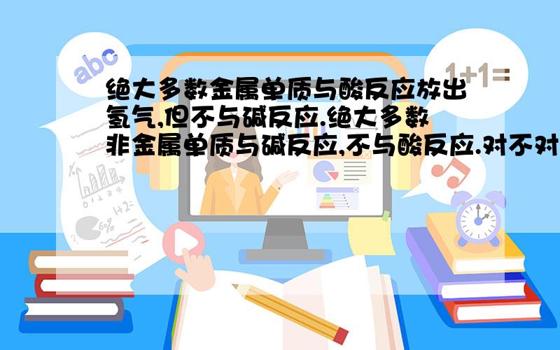 绝大多数金属单质与酸反应放出氢气,但不与碱反应.绝大多数非金属单质与碱反应,不与酸反应.对不对?